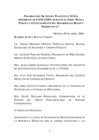 PALABRAS DEL SR. ISMAEL PLASCENCIA NÚÑEZ,
PRESIDENTE DE CONCAMIN, DURANTE EL FORO “BANCA
PÚBLICA Y FINANCIAMIENTO DEL DESARROLLO: RETOS Y
PERSPECTIVAS”
MÉXICO, 09 DE ABRIL, 2008.
(LÁMINA 1) MUY BUENAS TARDES.
LIC. SERGIO HIDALGO MONROY PORTILLO, OFICIAL MAYOR,
SECRETARÍA DE HACIENDA Y CRÉDITO PÚBLICO;
LIC. ALFREDO PHILLIPS OLMEDO, PRESIDENTE DE PSG, GLOBAL
MÉXICO ESTRATÉGICA CONSULTORES;
DRA. ALICIA GIRÓN GONZÁLEZ, INVESTIGADORA DEL INSTITUTO
DE INVESTIGACIONES ECONÓMICAS DE LA UNAM;
ING. JUAN JOSÉ GUTIÉRREZ CHAPA, PRESIDENTE DEL CONSEJO
MEXICANO DE UNIONES DE CRÉDITO;
DIP. JORGE ESTEFAN CHIDIAC, PRESIDENTE DE LA COMISIÓN DE
HACIENDA DE LA CÁMARA DE DIPUTADOS;
SEN. DANTE DELGADO RANNAURO, COORDINADOR EN EL
SENADO DEL GRUPO PARLAMENTARIO DE PARTIDO
CONVERGENCIA;
A TODOS LOS PRESENTES:
AGRADEZCO A LA LIGA DE ECONOMISTAS REVOLUCIONARIOS DE
LA REPÚBLICA MEXICANA POR SU AMABLE INVITACIÓN A LAS
1
 