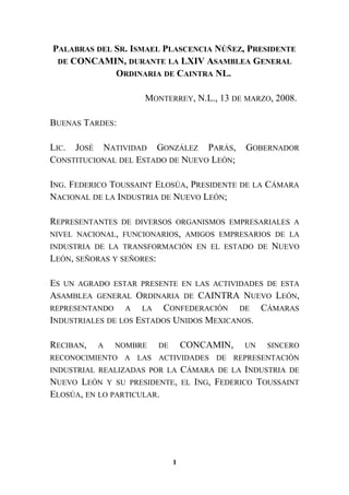 PALABRAS DEL SR. ISMAEL PLASCENCIA NÚÑEZ, PRESIDENTE
DE CONCAMIN, DURANTE LA LXIV ASAMBLEA GENERAL
ORDINARIA DE CAINTRA NL.
MONTERREY, N.L., 13 DE MARZO, 2008.
BUENAS TARDES:
LIC. JOSÉ NATIVIDAD GONZÁLEZ PARÁS, GOBERNADOR
CONSTITUCIONAL DEL ESTADO DE NUEVO LEÓN;
ING. FEDERICO TOUSSAINT ELOSÚA, PRESIDENTE DE LA CÁMARA
NACIONAL DE LA INDUSTRIA DE NUEVO LEÓN;
REPRESENTANTES DE DIVERSOS ORGANISMOS EMPRESARIALES A
NIVEL NACIONAL, FUNCIONARIOS, AMIGOS EMPRESARIOS DE LA
INDUSTRIA DE LA TRANSFORMACIÓN EN EL ESTADO DE NUEVO
LEÓN, SEÑORAS Y SEÑORES:
ES UN AGRADO ESTAR PRESENTE EN LAS ACTIVIDADES DE ESTA
ASAMBLEA GENERAL ORDINARIA DE CAINTRA NUEVO LEÓN,
REPRESENTANDO A LA CONFEDERACIÓN DE CÁMARAS
INDUSTRIALES DE LOS ESTADOS UNIDOS MEXICANOS.
RECIBAN, A NOMBRE DE CONCAMIN, UN SINCERO
RECONOCIMIENTO A LAS ACTIVIDADES DE REPRESENTACIÓN
INDUSTRIAL REALIZADAS POR LA CÁMARA DE LA INDUSTRIA DE
NUEVO LEÓN Y SU PRESIDENTE, EL ING, FEDERICO TOUSSAINT
ELOSÚA, EN LO PARTICULAR.
1
 
