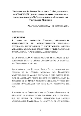 PALABRAS DEL SR. ISMAEL PLASCENCIA NÚÑEZ, PRESIDENTE
DE CONCAMIN, CON MOTIVO DE SU INTERVENCIÓN EN LA
INAUGURACIÓN DE LA X CONVENCIÓN DE LA INDUSTRIA DEL
TRANSPORTE MARÍTIMO
ACAPULCO, GUERRERO, 24 DE OCTUBRE, 2007.
BUENOS DÍAS
(PRESIDIUM
A TODOS LOS PRESENTES: NAVIEROS, MANIOBRISTAS,
REPRESENTANTES DE ADMINISTRACIONES PORTUARIAS
INTEGRALES, IMPORTADORES Y EXPORTADORES, AGENTES
ADUANALES, ACADÉMICOS, EXPOSITORES A NIVEL NACIONAL E
INTERNACIONAL, FUNCIONARIOS, AMIGOS TODOS. )
ES UN HONOR PARA MÍ ESTAR PRESENTE EN EL INICIO DE LAS
ACTIVIDADES DE ESTA DÉCIMA CONVENCIÓN DE LA INDUSTRIA
DEL TRANSPORTE MARÍTIMO.
AGRADEZCO AL ING. ROLANDO LEMUS ORTIZ, PRESIDENTE DEL
CONSEJO DE LA CÁMARA MEXICANA DEL TRANSPORTE
MARÍTIMO, POR SU AMABLE INVITACIÓN A ESTE EVENTO, EN EL
CUAL SE ABORDARÁN TEMAS DE GRAN IMPORTANCIA PARA LA
INDUSTRIA DE LA MARINA MERCANTE MEXICANA, Y TODOS LOS
SECTORES INVOLUCRADOS CON ESTA RAMA PRODUCTIVA DEL
PAÍS.
A NOMBRE DE LA CONFEDERACIÓN DE CÁMARAS INDUSTRIALES,
ORGANISMO DE REPRESENTACIÓN INDUSTRIAL A NIVEL NACIONAL
QUE ME HONRO EN PRESIDIR, RECONOZCO LAS LABORES
REALIZADAS POR CAMEINTRAM EN LA DEFENSA DE LOS NAVIEROS
1
 