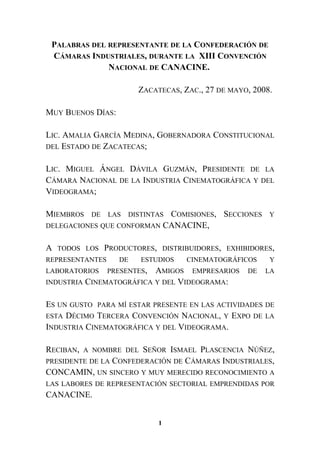 PALABRAS DEL REPRESENTANTE DE LA CONFEDERACIÓN DE
CÁMARAS INDUSTRIALES, DURANTE LA XIII CONVENCIÓN
NACIONAL DE CANACINE.
ZACATECAS, ZAC., 27 DE MAYO, 2008.
MUY BUENOS DÍAS:
LIC. AMALIA GARCÍA MEDINA, GOBERNADORA CONSTITUCIONAL
DEL ESTADO DE ZACATECAS;
LIC. MIGUEL ÁNGEL DÁVILA GUZMÁN, PRESIDENTE DE LA
CÁMARA NACIONAL DE LA INDUSTRIA CINEMATOGRÁFICA Y DEL
VIDEOGRAMA;
MIEMBROS DE LAS DISTINTAS COMISIONES, SECCIONES Y
DELEGACIONES QUE CONFORMAN CANACINE,
A TODOS LOS PRODUCTORES, DISTRIBUIDORES, EXHIBIDORES,
REPRESENTANTES DE ESTUDIOS CINEMATOGRÁFICOS Y
LABORATORIOS PRESENTES, AMIGOS EMPRESARIOS DE LA
INDUSTRIA CINEMATOGRÁFICA Y DEL VIDEOGRAMA:
ES UN GUSTO PARA MÍ ESTAR PRESENTE EN LAS ACTIVIDADES DE
ESTA DÉCIMO TERCERA CONVENCIÓN NACIONAL, Y EXPO DE LA
INDUSTRIA CINEMATOGRÁFICA Y DEL VIDEOGRAMA.
RECIBAN, A NOMBRE DEL SEÑOR ISMAEL PLASCENCIA NÚÑEZ,
PRESIDENTE DE LA CONFEDERACIÓN DE CÁMARAS INDUSTRIALES,
CONCAMIN, UN SINCERO Y MUY MERECIDO RECONOCIMIENTO A
LAS LABORES DE REPRESENTACIÓN SECTORIAL EMPRENDIDAS POR
CANACINE.
1
 
