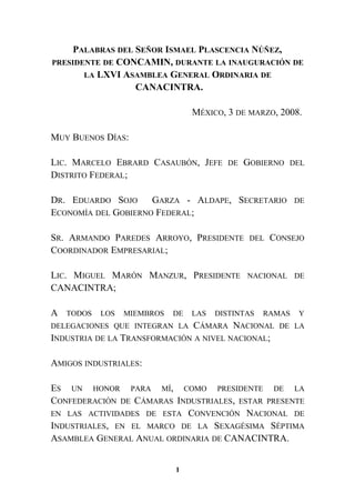 PALABRAS DEL SEÑOR ISMAEL PLASCENCIA NÚÑEZ,
PRESIDENTE DE CONCAMIN, DURANTE LA INAUGURACIÓN DE
LA LXVI ASAMBLEA GENERAL ORDINARIA DE
CANACINTRA.
MÉXICO, 3 DE MARZO, 2008.
MUY BUENOS DÍAS:
LIC. MARCELO EBRARD CASAUBÓN, JEFE DE GOBIERNO DEL
DISTRITO FEDERAL;
DR. EDUARDO SOJO GARZA - ALDAPE, SECRETARIO DE
ECONOMÍA DEL GOBIERNO FEDERAL;
SR. ARMANDO PAREDES ARROYO, PRESIDENTE DEL CONSEJO
COORDINADOR EMPRESARIAL;
LIC. MIGUEL MARÓN MANZUR, PRESIDENTE NACIONAL DE
CANACINTRA;
A TODOS LOS MIEMBROS DE LAS DISTINTAS RAMAS Y
DELEGACIONES QUE INTEGRAN LA CÁMARA NACIONAL DE LA
INDUSTRIA DE LA TRANSFORMACIÓN A NIVEL NACIONAL;
AMIGOS INDUSTRIALES:
ES UN HONOR PARA MÍ, COMO PRESIDENTE DE LA
CONFEDERACIÓN DE CÁMARAS INDUSTRIALES, ESTAR PRESENTE
EN LAS ACTIVIDADES DE ESTA CONVENCIÓN NACIONAL DE
INDUSTRIALES, EN EL MARCO DE LA SEXAGÉSIMA SÉPTIMA
ASAMBLEA GENERAL ANUAL ORDINARIA DE CANACINTRA.
1
 