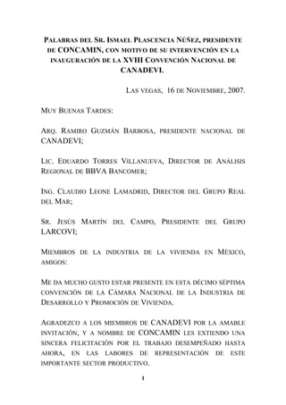 PALABRAS DEL SR. ISMAEL PLASCENCIA NÚÑEZ, PRESIDENTE
DE CONCAMIN, CON MOTIVO DE SU INTERVENCIÓN EN LA
INAUGURACIÓN DE LA XVIII CONVENCIÓN NACIONAL DE
CANADEVI.
LAS VEGAS, 16 DE NOVIEMBRE, 2007.
MUY BUENAS TARDES:
ARQ. RAMIRO GUZMÁN BARBOSA, PRESIDENTE NACIONAL DE
CANADEVI;
LIC. EDUARDO TORRES VILLANUEVA, DIRECTOR DE ANÁLISIS
REGIONAL DE BBVA BANCOMER;
ING. CLAUDIO LEONE LAMADRID, DIRECTOR DEL GRUPO REAL
DEL MAR;
SR. JESÚS MARTÍN DEL CAMPO, PRESIDENTE DEL GRUPO
LARCOVI;
MIEMBROS DE LA INDUSTRIA DE LA VIVIENDA EN MÉXICO,
AMIGOS:
ME DA MUCHO GUSTO ESTAR PRESENTE EN ESTA DÉCIMO SÉPTIMA
CONVENCIÓN DE LA CÁMARA NACIONAL DE LA INDUSTRIA DE
DESARROLLO Y PROMOCIÓN DE VIVIENDA.
AGRADEZCO A LOS MIEMBROS DE CANADEVI POR LA AMABLE
INVITACIÓN, Y A NOMBRE DE CONCAMIN LES EXTIENDO UNA
SINCERA FELICITACIÓN POR EL TRABAJO DESEMPEÑADO HASTA
AHORA, EN LAS LABORES DE REPRESENTACIÓN DE ESTE
IMPORTANTE SECTOR PRODUCTIVO.
1
 