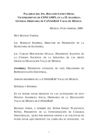 PALABRAS DEL ING. ROLANDO LEMUS ORTIZ,
VICEPRESIDENTE DE CONCAMIN, EN LA IX ASAMBLEA
GENERAL ORDINARIA DE CANAGRAF VALLE DE MÉXICO.
MÉXICO, 19 DE FEBRERO, 2009.
MUY BUENAS TARDES:
LIC. RODOLFO RAMÍREZ, DIRECTOR DE PROMOCIÓN DE LA
SECRETARÍA DE ECONOMÍA;
LIC. CARLOS MOCTEZUMA OVALLE, PRESIDENTE SALIENTE DE
LA CÁMARA NACIONAL DE LA INDUSTRIA DE LAS ARTES
GRÁFICAS DELEGACIÓN VALLE DE MÉXICO;
(NOMBRE), PRESIDENTE ENTRANTE DE ESTE ORGANISMO DE
REPRESENTACIÓN INDUSTRIAL,
AMIGOS MIEMBROS DE LA CANAGRAF VALLE DE MÉXICO;
SEÑORAS Y SEÑORES:
ES UN HONOR ESTAR PRESENTE EN LAS ACTIVIDADES DE ESTA
NOVENA ASAMBLEA ANUAL ORDINARIA DE LA DELEGACIÓN
VALLE DE MÉXICO DE CANAGRAF.
RECIBAN TODOS, A NOMBRE DEL SEÑOR ISMAEL PLASCENCIA
NÚÑEZ, PRESIDENTE DE LA CONFEDERACIÓN DE CÁMARAS
INDUSTRIALES, QUIEN POR MOTIVOS AJENOS A SU VOLUNTAD NO
PUEDE ESTAR AQUÍ PRESENTE TAL COMO ERA SU INTENCIÓN, UN
1
 