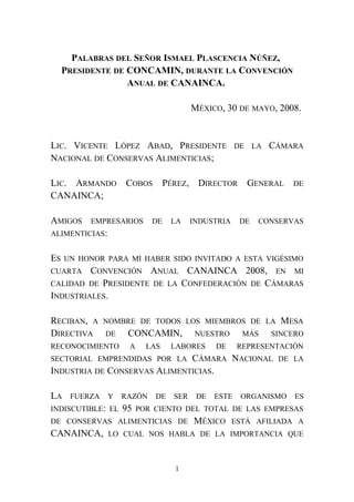 PALABRAS DEL SEÑOR ISMAEL PLASCENCIA NÚÑEZ,
PRESIDENTE DE CONCAMIN, DURANTE LA CONVENCIÓN
ANUAL DE CANAINCA.
MÉXICO, 30 DE MAYO, 2008.
LIC. VICENTE LÓPEZ ABAD, PRESIDENTE DE LA CÁMARA
NACIONAL DE CONSERVAS ALIMENTICIAS;
LIC. ARMANDO COBOS PÉREZ, DIRECTOR GENERAL DE
CANAINCA;
AMIGOS EMPRESARIOS DE LA INDUSTRIA DE CONSERVAS
ALIMENTICIAS:
ES UN HONOR PARA MI HABER SIDO INVITADO A ESTA VIGÉSIMO
CUARTA CONVENCIÓN ANUAL CANAINCA 2008, EN MI
CALIDAD DE PRESIDENTE DE LA CONFEDERACIÓN DE CÁMARAS
INDUSTRIALES.
RECIBAN, A NOMBRE DE TODOS LOS MIEMBROS DE LA MESA
DIRECTIVA DE CONCAMIN, NUESTRO MÁS SINCERO
RECONOCIMIENTO A LAS LABORES DE REPRESENTACIÓN
SECTORIAL EMPRENDIDAS POR LA CÁMARA NACIONAL DE LA
INDUSTRIA DE CONSERVAS ALIMENTICIAS.
LA FUERZA Y RAZÓN DE SER DE ESTE ORGANISMO ES
INDISCUTIBLE: EL 95 POR CIENTO DEL TOTAL DE LAS EMPRESAS
DE CONSERVAS ALIMENTICIAS DE MÉXICO ESTÁ AFILIADA A
CANAINCA, LO CUAL NOS HABLA DE LA IMPORTANCIA QUE
1
 
