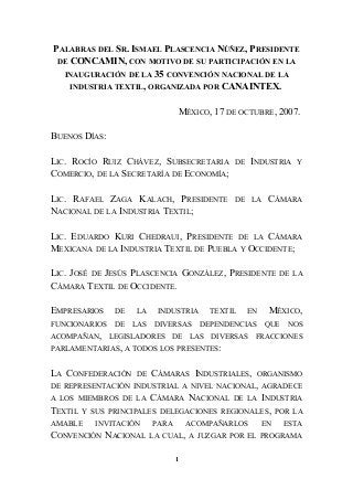 PALABRAS DEL SR. ISMAEL PLASCENCIA NÚÑEZ, PRESIDENTE
DE CONCAMIN, CON MOTIVO DE SU PARTICIPACIÓN EN LA
INAUGURACIÓN DE LA 35 CONVENCIÓN NACIONAL DE LA
INDUSTRIA TEXTIL, ORGANIZADA POR CANAINTEX.
MÉXICO, 17 DE OCTUBRE, 2007.
BUENOS DÍAS:
LIC. ROCÍO RUIZ CHÁVEZ, SUBSECRETARIA DE INDUSTRIA Y
COMERCIO, DE LA SECRETARÍA DE ECONOMÍA;
LIC. RAFAEL ZAGA KALACH, PRESIDENTE DE LA CÁMARA
NACIONAL DE LA INDUSTRIA TEXTIL;
LIC. EDUARDO KURI CHEDRAUI, PRESIDENTE DE LA CÁMARA
MEXICANA DE LA INDUSTRIA TEXTIL DE PUEBLA Y OCCIDENTE;
LIC. JOSÉ DE JESÚS PLASCENCIA GONZÁLEZ, PRESIDENTE DE LA
CÁMARA TEXTIL DE OCCIDENTE.
EMPRESARIOS DE LA INDUSTRIA TEXTIL EN MÉXICO,
FUNCIONARIOS DE LAS DIVERSAS DEPENDENCIAS QUE NOS
ACOMPAÑAN, LEGISLADORES DE LAS DIVERSAS FRACCIONES
PARLAMENTARIAS, A TODOS LOS PRESENTES:
LA CONFEDERACIÓN DE CÁMARAS INDUSTRIALES, ORGANISMO
DE REPRESENTACIÓN INDUSTRIAL A NIVEL NACIONAL, AGRADECE
A LOS MIEMBROS DE LA CÁMARA NACIONAL DE LA INDUSTRIA
TEXTIL Y SUS PRINCIPALES DELEGACIONES REGIONALES, POR LA
AMABLE INVITACIÓN PARA ACOMPAÑARLOS EN ESTA
CONVENCIÓN NACIONAL LA CUAL, A JUZGAR POR EL PROGRAMA
1
 