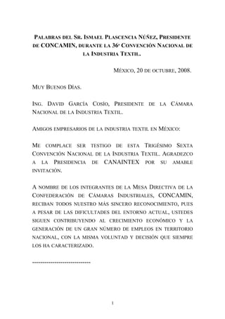 PALABRAS DEL SR. ISMAEL PLASCENCIA NÚÑEZ, PRESIDENTE
DE CONCAMIN, DURANTE LA 36ª CONVENCIÓN NACIONAL DE
LA INDUSTRIA TEXTIL.
MÉXICO, 20 DE OCTUBRE, 2008.
MUY BUENOS DÍAS.
ING. DAVID GARCÍA COSÍO, PRESIDENTE DE LA CÁMARA
NACIONAL DE LA INDUSTRIA TEXTIL.
AMIGOS EMPRESARIOS DE LA INDUSTRIA TEXTIL EN MÉXICO:
ME COMPLACE SER TESTIGO DE ESTA TRIGÉSIMO SEXTA
CONVENCIÓN NACIONAL DE LA INDUSTRIA TEXTIL. AGRADEZCO
A LA PRESIDENCIA DE CANAINTEX POR SU AMABLE
INVITACIÓN.
A NOMBRE DE LOS INTEGRANTES DE LA MESA DIRECTIVA DE LA
CONFEDERACIÓN DE CÁMARAS INDUSTRIALES, CONCAMIN,
RECIBAN TODOS NUESTRO MÁS SINCERO RECONOCIMIENTO, PUES
A PESAR DE LAS DIFICULTADES DEL ENTORNO ACTUAL, USTEDES
SIGUEN CONTRIBUYENDO AL CRECIMIENTO ECONÓMICO Y LA
GENERACIÓN DE UN GRAN NÚMERO DE EMPLEOS EN TERRITORIO
NACIONAL, CON LA MISMA VOLUNTAD Y DECISIÓN QUE SIEMPRE
LOS HA CARACTERIZADO.
-----------------------------
1
 