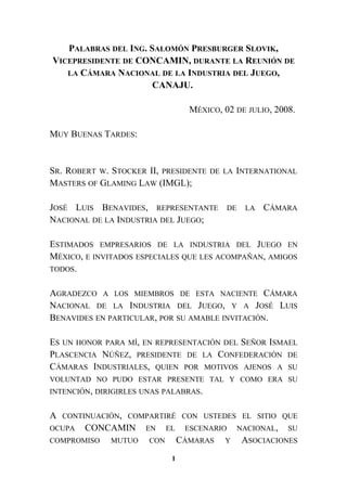 PALABRAS DEL ING. SALOMÓN PRESBURGER SLOVIK,
VICEPRESIDENTE DE CONCAMIN, DURANTE LA REUNIÓN DE
LA CÁMARA NACIONAL DE LA INDUSTRIA DEL JUEGO,
CANAJU.
MÉXICO, 02 DE JULIO, 2008.
MUY BUENAS TARDES:
SR. ROBERT W. STOCKER II, PRESIDENTE DE LA INTERNATIONAL
MASTERS OF GLAMING LAW (IMGL);
JOSÉ LUIS BENAVIDES, REPRESENTANTE DE LA CÁMARA
NACIONAL DE LA INDUSTRIA DEL JUEGO;
ESTIMADOS EMPRESARIOS DE LA INDUSTRIA DEL JUEGO EN
MÉXICO, E INVITADOS ESPECIALES QUE LES ACOMPAÑAN, AMIGOS
TODOS.
AGRADEZCO A LOS MIEMBROS DE ESTA NACIENTE CÁMARA
NACIONAL DE LA INDUSTRIA DEL JUEGO, Y A JOSÉ LUIS
BENAVIDES EN PARTICULAR, POR SU AMABLE INVITACIÓN.
ES UN HONOR PARA MÍ, EN REPRESENTACIÓN DEL SEÑOR ISMAEL
PLASCENCIA NÚÑEZ, PRESIDENTE DE LA CONFEDERACIÓN DE
CÁMARAS INDUSTRIALES, QUIEN POR MOTIVOS AJENOS A SU
VOLUNTAD NO PUDO ESTAR PRESENTE TAL Y COMO ERA SU
INTENCIÓN, DIRIGIRLES UNAS PALABRAS.
A CONTINUACIÓN, COMPARTIRÉ CON USTEDES EL SITIO QUE
OCUPA CONCAMIN EN EL ESCENARIO NACIONAL, SU
COMPROMISO MUTUO CON CÁMARAS Y ASOCIACIONES
1
 