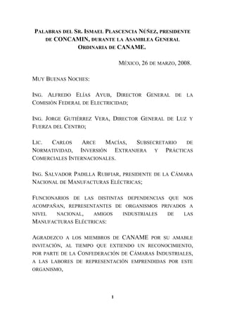 PALABRAS DEL SR. ISMAEL PLASCENCIA NÚÑEZ, PRESIDENTE
DE CONCAMIN, DURANTE LA ASAMBLEA GENERAL
ORDINARIA DE CANAME.
MÉXICO, 26 DE MARZO, 2008.
MUY BUENAS NOCHES:
ING. ALFREDO ELÍAS AYUB, DIRECTOR GENERAL DE LA
COMISIÓN FEDERAL DE ELECTRICIDAD;
ING. JORGE GUTIÉRREZ VERA, DIRECTOR GENERAL DE LUZ Y
FUERZA DEL CENTRO;
LIC. CARLOS ARCE MACÍAS, SUBSECRETARIO DE
NORMATIVIDAD, INVERSIÓN EXTRANJERA Y PRÁCTICAS
COMERCIALES INTERNACIONALES.
ING. SALVADOR PADILLA RUBFIAR, PRESIDENTE DE LA CÁMARA
NACIONAL DE MANUFACTURAS ELÉCTRICAS;
FUNCIONARIOS DE LAS DISTINTAS DEPENDENCIAS QUE NOS
ACOMPAÑAN, REPRESENTANTES DE ORGANISMOS PRIVADOS A
NIVEL NACIONAL, AMIGOS INDUSTRIALES DE LAS
MANUFACTURAS ELÉCTRICAS:
AGRADEZCO A LOS MIEMBROS DE CANAME POR SU AMABLE
INVITACIÓN, AL TIEMPO QUE EXTIENDO UN RECONOCIMIENTO,
POR PARTE DE LA CONFEDERACIÓN DE CÁMARAS INDUSTRIALES,
A LAS LABORES DE REPRESENTACIÓN EMPRENDIDAS POR ESTE
ORGANISMO,
1
 