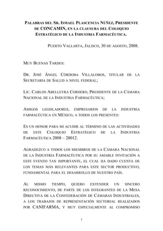 PALABRAS DEL SR. ISMAEL PLASCENCIA NÚÑEZ, PRESIDENTE
DE CONCAMIN, EN LA CLAUSURA DEL COLOQUIO
ESTRATÉGICO DE LA INDUSTRIA FARMACÉUTICA.
PUERTO VALLARTA, JALISCO, 30 DE AGOSTO, 2008.
MUY BUENAS TARDES:
DR. JOSÉ ÁNGEL CÓRDOBA VILLALOBOS, TITULAR DE LA
SECRETARÍA DE SALUD A NIVEL FEDERAL;
LIC. CARLOS ABELLEYRA CORDERO, PRESIDENTE DE LA CÁMARA
NACIONAL DE LA INDUSTRIA FARMACÉUTICA;
AMIGOS LEGISLADORES, EMPRESARIOS DE LA INDUSTRIA
FARMACÉUTICA EN MÉXICO, A TODOS LOS PRESENTES:
ES UN HONOR PARA MI ACUDIR AL TÉRMINO DE LAS ACTIVIDADES
DE ESTE COLOQUIO ESTRATÉGICO DE LA INDUSTRIA
FARMACÉUTICA 2008 – 20012.
AGRADEZCO A TODOS LOS MIEMBROS DE LA CÁMARA NACIONAL
DE LA INDUSTRIA FARMACÉUTICA POR SU AMABLE INVITACIÓN A
ESTE EVENTO TAN IMPORTANTE, EL CUAL HA DADO CUENTA DE
LOS TEMAS MÁS RELEVANTES PARA ESTE SECTOR PRODUCTIVO,
FUNDAMENTAL PARA EL DESARROLLO DE NUESTRO PAÍS.
AL MISMO TIEMPO, QUIERO EXTENDER UN SINCERO
RECONOCIMIENTO, DE PARTE DE LOS INTEGRANTES DE LA MESA
DIRECTIVA DE LA CONFEDERACIÓN DE CÁMARAS INDUSTRIALES,
A LOS TRABAJOS DE REPRESENTACIÓN SECTORIAL REALIZADOS
POR CANIFARMA, Y MUY ESPECIALMENTE AL COMPROMISO
1
 
