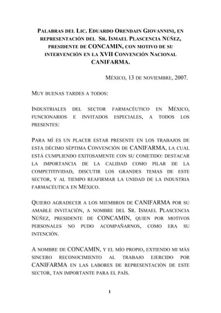 PALABRAS DEL LIC. EDUARDO ORENDAIN GIOVANNINI, EN
REPRESENTACIÓN DEL SR. ISMAEL PLASCENCIA NÚÑEZ,
PRESIDENTE DE CONCAMIN, CON MOTIVO DE SU
INTERVENCIÓN EN LA XVII CONVENCIÓN NACIONAL
CANIFARMA.
MÉXICO, 13 DE NOVIEMBRE, 2007.
MUY BUENAS TARDES A TODOS:
INDUSTRIALES DEL SECTOR FARMACÉUTICO EN MÉXICO,
FUNCIONARIOS E INVITADOS ESPECIALES, A TODOS LOS
PRESENTES:
PARA MÍ ES UN PLACER ESTAR PRESENTE EN LOS TRABAJOS DE
ESTA DÉCIMO SÉPTIMA CONVENCIÓN DE CANIFARMA, LA CUAL
ESTÁ CUMPLIENDO EXITOSAMENTE CON SU COMETIDO: DESTACAR
LA IMPORTANCIA DE LA CALIDAD COMO PILAR DE LA
COMPETITIVIDAD, DISCUTIR LOS GRANDES TEMAS DE ESTE
SECTOR, Y AL TIEMPO REAFIRMAR LA UNIDAD DE LA INDUSTRIA
FARMACÉUTICA EN MÉXICO.
QUIERO AGRADECER A LOS MIEMBROS DE CANIFARMA POR SU
AMABLE INVITACIÓN, A NOMBRE DEL SR. ISMAEL PLASCENCIA
NÚÑEZ, PRESIDENTE DE CONCAMIN, QUIEN POR MOTIVOS
PERSONALES NO PUDO ACOMPAÑARNOS, COMO ERA SU
INTENCIÓN.
A NOMBRE DE CONCAMIN, Y EL MÍO PROPIO, EXTIENDO MI MÁS
SINCERO RECONOCIMIENTO AL TRABAJO EJERCIDO POR
CANIFARMA EN LAS LABORES DE REPRESENTACIÓN DE ESTE
SECTOR, TAN IMPORTANTE PARA EL PAÍS.
1
 
