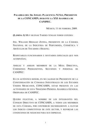 PALABRAS DEL SR. ISMAEL PLASCENCIA NÚÑEZ, PRESIDENTE
DE LA CONCAMIN, DURANTE LA XXI ASAMBLEA DE
CANIPEC.
MÉXICO, 11 DE FEBRERO, 2009.
(LÁMINA 1) MUY BUENAS TARDES TENGAN TODOS USTEDES:
ING. WILLIAM HIDALGO ZETINA, PRESIDENTE DE LA CÁMARA
NACIONAL DE LA INDUSTRIA DE PERFUMERÍA, COSMÉTICA Y
ARTÍCULOS DE TOCADOR E HIGIENE;
RESPETABLES FUNCIONARIOS E INVITADOS ESPECIALES QUE NOS
ACOMPAÑAN;
AMIGAS Y AMIGOS MIEMBROS DE LA MESA DIRECTIVA,
COMISIONES PERMANENTES, SECCIONES Y PERSONAL DE
CANIPEC:
ES UN AUTÉNTICO HONOR, EN MI CALIDAD DE PRESIDENTE DE LA
CONFEDERACIÓN DE CÁMARAS INDUSTRIALES DE LOS ESTADOS
UNIDOS MEXICANOS, CONCAMIN, ESTAR PRESENTE EN LAS
ACTIVIDADES DE ESTA TRIGÉSIMO PRIMERA ASAMBLEA GENERAL
ORDINARIA DE CANIPEC.
QUIERO FELICITAR, A NOMBRE DE LOS INTEGRANTES DEL
CONSEJO DIRECTIVO DE CONCAMIN, A TODOS LOS MIEMBROS
DE ESTA CÁMARA, POR CONTRIBUIR DECIDIDAMENTE A ELEVAR
LOS ÍNDICES COMPETITIVOS DE ESTE SECTOR, Y REFORZAR LAS
CONDICIONES DE NEGOCIOS PARA SUS EMPRESAS.
1
 