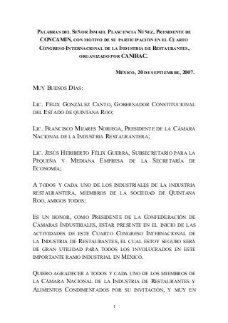 PALABRAS DEL SEÑOR ISMAEL PLASCENCIA NÚÑEZ, PRESIDENTE DE
CONCAMIN, CON MOTIVO DE SU PARTICIPACIÓN EN EL CUARTO
CONGRESO INTERNACIONAL DE LA INDUSTRIA DE RESTAURANTES,
ORGANIZADO POR CANIRAC.
MÉXICO, 20 DE SEPTIEMBRE, 2007.
MUY BUENOS DÍAS:
LIC. FÉLIX GONZÁLEZ CANTO, GOBERNADOR CONSTITUCIONAL
DEL ESTADO DE QUINTANA ROO;
LIC. FRANCISCO MIJARES NORIEGA, PRESIDENTE DE LA CÁMARA
NACIONAL DE LA INDUSTRIA RESTAURANTERA;
LIC. JESÚS HERIBERTO FÉLIX GUERRA, SUBSECRETARIO PARA LA
PEQUEÑA Y MEDIANA EMPRESA DE LA SECRETARÍA DE
ECONOMÍA;
A TODOS Y CADA UNO DE LOS INDUSTRIALES DE LA INDUSTRIA
RESTAURANTERA, MIEMBROS DE LA SOCIEDAD DE QUINTANA
ROO, AMIGOS TODOS:
ES UN HONOR, COMO PRESIDENTE DE LA CONFEDERACIÓN DE
CÁMARAS INDUSTRIALES, ESTAR PRESENTE EN EL INICIO DE LAS
ACTIVIDADES DE ESTE CUARTO CONGRESO INTERNACIONAL DE
LA INDUSTRIA DE RESTAURANTES, EL CUAL ESTOY SEGURO SERÁ
DE GRAN UTILIDAD PARA TODOS LOS INVOLUCRADOS EN ESTE
IMPORTANTE RAMO INDUSTRIAL EN MÉXICO.
QUIERO AGRADECER A TODOS Y CADA UNO DE LOS MIEMBROS DE
LA CÁMARA NACIONAL DE LA INDUSTRIA DE RESTAURANTES Y
ALIMENTOS CONDIMENTADOS POR SU INVITACIÓN, Y MUY EN
1
 