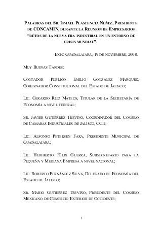 PALABRAS DEL SR. ISMAEL PLASCENCIA NÚÑEZ, PRESIDENTE
DE CONCAMIN, DURANTE LA REUNIÓN DE EMPRESARIOS
“RETOS DE LA NUEVA ERA INDUSTRIAL EN UN ENTORNO DE
CRISIS MUNDIAL”.
EXPO GUADALAJARA, 19 DE NOVIEMBRE, 2008.
MUY BUENAS TARDES:
CONTADOR PÚBLICO EMILIO GONZÁLEZ MÁRQUEZ,
GOBERNADOR CONSTITUCIONAL DEL ESTADO DE JALISCO;
LIC. GERARDO RUIZ MATEOS, TITULAR DE LA SECRETARÍA DE
ECONOMÍA A NIVEL FEDERAL;
SR. JAVIER GUTIÉRREZ TREVIÑO, COORDINADOR DEL CONSEJO
DE CÁMARAS INDUSTRIALES DE JALISCO, CCIJ;
LIC. ALFONSO PETERSEN FARA, PRESIDENTE MUNICIPAL DE
GUADALAJARA;
LIC. HERIBERTO FÉLIX GUERRA, SUBSECRETARIO PARA LA
PEQUEÑA Y MEDIANA EMPRESA A NIVEL NACIONAL;
LIC. ROBERTO FERNÁNDEZ SILVA, DELEGADO DE ECONOMÍA DEL
ESTADO DE JALISCO;
SR. MARIO GUTIÉRREZ TREVIÑO, PRESIDENTE DEL CONSEJO
MEXICANO DE COMERCIO EXTERIOR DE OCCIDENTE;
1
 