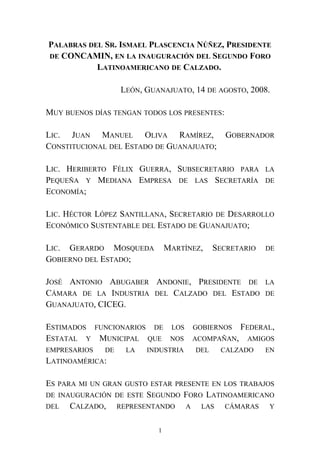 PALABRAS DEL SR. ISMAEL PLASCENCIA NÚÑEZ, PRESIDENTE
DE CONCAMIN, EN LA INAUGURACIÓN DEL SEGUNDO FORO
LATINOAMERICANO DE CALZADO.
LEÓN, GUANAJUATO, 14 DE AGOSTO, 2008.
MUY BUENOS DÍAS TENGAN TODOS LOS PRESENTES:
LIC. JUAN MANUEL OLIVA RAMÍREZ, GOBERNADOR
CONSTITUCIONAL DEL ESTADO DE GUANAJUATO;
LIC. HERIBERTO FÉLIX GUERRA, SUBSECRETARIO PARA LA
PEQUEÑA Y MEDIANA EMPRESA DE LAS SECRETARÍA DE
ECONOMÍA;
LIC. HÉCTOR LÓPEZ SANTILLANA, SECRETARIO DE DESARROLLO
ECONÓMICO SUSTENTABLE DEL ESTADO DE GUANAJUATO;
LIC. GERARDO MOSQUEDA MARTÍNEZ, SECRETARIO DE
GOBIERNO DEL ESTADO;
JOSÉ ANTONIO ABUGABER ANDONIE, PRESIDENTE DE LA
CÁMARA DE LA INDUSTRIA DEL CALZADO DEL ESTADO DE
GUANAJUATO, CICEG.
ESTIMADOS FUNCIONARIOS DE LOS GOBIERNOS FEDERAL,
ESTATAL Y MUNICIPAL QUE NOS ACOMPAÑAN, AMIGOS
EMPRESARIOS DE LA INDUSTRIA DEL CALZADO EN
LATINOAMÉRICA:
ES PARA MI UN GRAN GUSTO ESTAR PRESENTE EN LOS TRABAJOS
DE INAUGURACIÓN DE ESTE SEGUNDO FORO LATINOAMERICANO
DEL CALZADO, REPRESENTANDO A LAS CÁMARAS Y
1
 