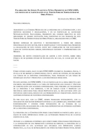 PALABRAS DEL SR. ISMAEL PLASCENCIA NÚÑEZ, PRESIDENTE DE CONCAMIN,
CON MOTIVO DE SU PARTICIPACIÓN EN EL TERCER FORO DE NORMATIVIDAD DE
OBRA PÚBLICA
GUANAJUATO, MÉXICO, 2006
SALUDOS CORDIALES,
AGRADEZCO A LA CÁMARA MEXICANA DE LA INDUSTRIA DE LA CONSTRUCCIÓN, A SUS
DISTINTAS SECCIONES Y DELEGACIONES, Y EN LO PARTICULAR AL LICENCIADO
NETZAHUALCÓYOTL SALVATIERRA, PRESIDENTE DEL CONSEJO DIRECTIVO DE ESTE
ORGANISMO, SU AMABLE INVITACIÓN PARA PARTICIPAR EN LOS TRABAJOS DE ESTE
TERCER FORO DE NORMATIVIDAD DE OBRA PÚBLICA, ORGANIZADO POR LA CMIC.
QUIERO EXPRESAR MI GRATITUD Y RECONOCIMIENTO A TODOS MIS AMIGOS
INDUSTRIALES DE ESTE SECTOR, POR SU HOSPITALIDAD Y ENTUSIASMO PARA PROMOVER
LA REALIZACIÓN DE ESTE EVENTO. ESTOY MUY COMPLACIDO DE VER NUEVAMENTE
CARAS DE TANTOS BUENOS AMIGOS, INDUSTRIALES EXITOSOS Y COMPROMETIDOS CON
MÉXICO.
ASIMISMO, ME SIENTO CONGRATULADO DE ASISTIR A ESTE EVENTO, SOBRE OBRA
PÚBLICA DE MI QUERIDO ESTADO DE GUANAJUATO, MI CASA, EL LUGAR QUE ME VIO
NACER.
........
........
COMO USTEDES SABEN, HACE UN MES CONCAMIN CELEBRÓ SU ASAMBLEA ANUAL, Y
EN ELLA SE ME BRINDÓ LA OPORTUNIDAD, CON EL APOYO DE USTEDES, DE ENCABEZAR
LAS TAREAS DE LA INDUSTRIA CONFEDERADA, PARA TRABAJAR EN LOS TEMAS DE
INTERÉS QUE OCUPAN Y PREOCUPAN A LOS INDUSTRIALES MEXICANOS.
EN ESTE SENTIDO, EN CONCAMIN, Y EN LO PARTICULAR EN LA MESA DIRECTIVA QUE
ENCABEZO, NOS HEMOS DADO A LA TAREA DE FORTALECER LOS CANALES Y VÍNCULOS
DE COMUNICACIÓN CON NUESTROS CONFEDERADOS, PARA PERCIBIR LAS NECESIDADES
DE LA INDUSTRIA Y SUS EMPRESAS, A FIN DE DARLES CAUSE Y PROPICIAR LAS
MECÁNICAS ADECUADAS PARA CREAR PROPUESTAS QUE, AL SER LLEVADAS ANTE LAS
INSTANCIAS ADECUADAS, RESUELVAN LAS PROBLEMÁTICAS E INQUIETUDES, SEGÚN LOS
LEGÍTIMOS INTERESES DE NUESTROS CONFEDERADOS.
ES POR ELLO QUE, CON LA CMIC, HEMOS TRABAJADO INTENSAMENTE, CON LA
FINALIDAD DE DAR MAYOR REPRESENTATIVIDAD A LAS LABORES QUE, NOSOTROS COMO
CONFEDERACIÓN Y USTEDES COMO INTEGRANTES DE LA CÁMARA DE LA
CONSTRUCCIÓN, REALIZAMOS DÍA A DÍA PARA REPRESENTAR LOS INTERESES LEGÍTIMOS
DE LA INDUSTRIA CONFEDERADA.
LA INDUSTRIA DE LA CONSTRUCCIÓN POSEE CARACTERÍSTICAS PARTICULARES QUE LA
HACEN DE SUMA IMPORTANCIA ENTRE LAS ACTIVIDADES PRODUCTIVAS DE CUANTAS
EXISTEN EN EL PAÍS.
AUNADO A LA DERRAMA ECONÓMICA QUE EJERCE SOBRE OTRAS RAMAS INDUSTRIALES,
Y LA GENERACIÓN DE UNA IMPORTANTE CANTIDAD DE EMPLEOS, LA INDUSTRIA DE LA
CONSTRUCCIÓN ES UNA ACTIVIDAD QUE ENCABEZA UNA IMPORTANTE CADENA
PRODUCTIVA, LA CUAL SE RETROALIMENTA DE OTROS SECTORES PRODUCTIVOS, SIENDO
 