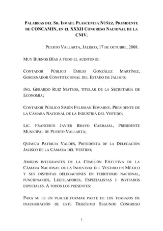 PALABRAS DEL SR. ISMAEL PLASCENCIA NÚÑEZ, PRESIDENTE
DE CONCAMIN, EN EL XXXII CONGRESO NACIONAL DE LA
CNIV.
PUERTO VALLARTA, JALISCO, 17 DE OCTUBRE, 2008.
MUY BUENOS DÍAS A TODO EL AUDITORIO:
CONTADOR PÚBLICO EMILIO GONZÁLEZ MARTÍNEZ,
GOBERNADOR CONSTITUCIONAL DEL ESTADO DE JALISCO;
ING. GERARDO RUIZ MATEOS, TITULAR DE LA SECRETARÍA DE
ECONOMÍA;
CONTADOR PÚBLICO SIMÓN FELDMAN EDVABNY, PRESIDENTE DE
LA CÁMARA NACIONAL DE LA INDUSTRIA DEL VESTIDO;
LIC. FRANCISCO JAVIER BRAVO CARBAJAL, PRESIDENTE
MUNICIPAL DE PUERTO VALLARTA;
QUÍMICA PATRICIA VALDÉS, PRESIDENTA DE LA DELEGACIÓN
JALISCO DE LA CÁMARA DEL VESTIDO;
AMIGOS INTEGRANTES DE LA COMISIÓN EJECUTIVA DE LA
CÁMARA NACIONAL DE LA INDUSTRIA DEL VESTIDO EN MÉXICO
Y SUS DISTINTAS DELEGACIONES EN TERRITORIO NACIONAL,
FUNCIONARIOS, LEGISLADORES, ESPECIALISTAS E INVITADOS
ESPECIALES. A TODOS LOS PRESENTES:
PARA MI ES UN PLACER FORMAR PARTE DE LOS TRABAJOS DE
INAUGURACIÓN DE ESTE TRIGÉSIMO SEGUNDO CONGRESO
1
 