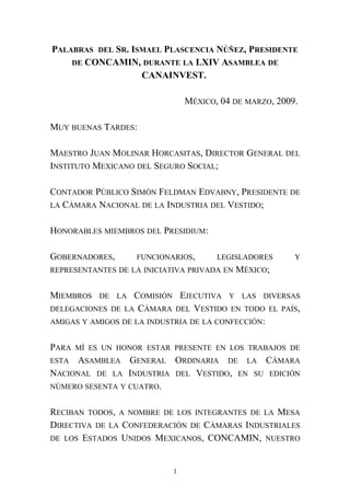 PALABRAS DEL SR. ISMAEL PLASCENCIA NÚÑEZ, PRESIDENTE
DE CONCAMIN, DURANTE LA LXIV ASAMBLEA DE
CANAINVEST.
MÉXICO, 04 DE MARZO, 2009.
MUY BUENAS TARDES:
MAESTRO JUAN MOLINAR HORCASITAS, DIRECTOR GENERAL DEL
INSTITUTO MEXICANO DEL SEGURO SOCIAL;
CONTADOR PÚBLICO SIMÓN FELDMAN EDVABNY, PRESIDENTE DE
LA CÁMARA NACIONAL DE LA INDUSTRIA DEL VESTIDO;
HONORABLES MIEMBROS DEL PRESIDIUM:
GOBERNADORES, FUNCIONARIOS, LEGISLADORES Y
REPRESENTANTES DE LA INICIATIVA PRIVADA EN MÉXICO;
MIEMBROS DE LA COMISIÓN EJECUTIVA Y LAS DIVERSAS
DELEGACIONES DE LA CÁMARA DEL VESTIDO EN TODO EL PAÍS,
AMIGAS Y AMIGOS DE LA INDUSTRIA DE LA CONFECCIÓN:
PARA MÍ ES UN HONOR ESTAR PRESENTE EN LOS TRABAJOS DE
ESTA ASAMBLEA GENERAL ORDINARIA DE LA CÁMARA
NACIONAL DE LA INDUSTRIA DEL VESTIDO, EN SU EDICIÓN
NÚMERO SESENTA Y CUATRO.
RECIBAN TODOS, A NOMBRE DE LOS INTEGRANTES DE LA MESA
DIRECTIVA DE LA CONFEDERACIÓN DE CÁMARAS INDUSTRIALES
DE LOS ESTADOS UNIDOS MEXICANOS, CONCAMIN, NUESTRO
1
 