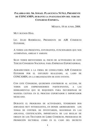 PALABRAS DEL SR. ISMAEL PLASCENCIA NÚÑEZ, PRESIDENTE
DE CONCAMIN, DURANTE LA INAUGURACIÓN DEL TERCER
CONGRESO EXPORTA.
MÉXICO, 18 DE JUNIO, 2008.
MUY BUENOS DÍAS.
LIC. JULIO RODRÍGUEZ, PRESIDENTE DE AJR COMERCIO
EXTERIOR;
A TODOS LOS PRESENTES, ESTUDIANTES, FUNCIONARIOS QUE NOS
ACOMPAÑAN, AMIGAS Y AMIGOS:
SEAN TODOS BIENVENIDOS AL INICIO DE ACTIVIDADES DE ESTE
TERCER CONGRESO NACIONAL PARA EMPRESAS EXPORTADORAS.
AGRADECEMOS A LA FIRMA DE CONSULTORÍA AJR COMERCIO
EXTERIOR POR EL ESFUERZO REALIZADO, AL LADO DE
CONCAMIN, EN LA ORGANIZACIÓN DE ESTE EVENTO.
CON ESTE CONGRESO, QUEREMOS CONTRIBUIR AL ACCESO, DE
TODOS LOS EMPRENDEDORES PARTICIPANTES, A LAS
HERRAMIENTAS QUE SE REQUIEREN PARA INCURSIONAR DE
MANERA EXITOSA EN EL PROCESO EXPORTADOR E IMPORTADOR
MEXICANO.
DURANTE EL PROGRAMA DE ACTIVIDADES, TENDREMOS DOS
JORNADAS MUY INTERESANTES, EN DONDE ABORDAREMOS LOS
TEMAS DE CONTROL DE INVENTARIOS, SEGURIDAD EN LAS
ADUANAS, CERTIFICACIÓN, IMPORTANCIA DE LAS REGLAS DE
ORIGEN DE LOS TRATADOS DE LIBRE COMERCIO, PROGRAMAS DE
PROMOCIÓN SECTORIAL COMO ES EL CASO DEL DECRETO
1
 