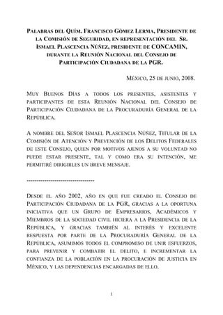 PALABRAS DEL QUÍM. FRANCISCO GÓMEZ LERMA, PRESIDENTE DE
LA COMISIÓN DE SEGURIDAD, EN REPRESENTACIÓN DEL SR.
ISMAEL PLASCENCIA NÚÑEZ, PRESIDENTE DE CONCAMIN,
DURANTE LA REUNIÓN NACIONAL DEL CONSEJO DE
PARTICIPACIÓN CIUDADANA DE LA PGR.
MÉXICO, 25 DE JUNIO, 2008.
MUY BUENOS DÍAS A TODOS LOS PRESENTES, ASISTENTES Y
PARTICIPANTES DE ESTA REUNIÓN NACIONAL DEL CONSEJO DE
PARTICIPACIÓN CIUDADANA DE LA PROCURADURÍA GENERAL DE LA
REPÚBLICA.
A NOMBRE DEL SEÑOR ISMAEL PLASCENCIA NÚÑEZ, TITULAR DE LA
COMISIÓN DE ATENCIÓN Y PREVENCIÓN DE LOS DELITOS FEDERALES
DE ESTE CONSEJO, QUIEN POR MOTIVOS AJENOS A SU VOLUNTAD NO
PUEDE ESTAR PRESENTE, TAL Y COMO ERA SU INTENCIÓN, ME
PERMITIRÉ DIRIGIRLES UN BREVE MENSAJE.
----------------------------------
DESDE EL AÑO 2002, AÑO EN QUE FUE CREADO EL CONSEJO DE
PARTICIPACIÓN CIUDADANA DE LA PGR, GRACIAS A LA OPORTUNA
INICIATIVA QUE UN GRUPO DE EMPRESARIOS, ACADÉMICOS Y
MIEMBROS DE LA SOCIEDAD CIVIL HICIERA A LA PRESIDENCIA DE LA
REPÚBLICA, Y GRACIAS TAMBIÉN AL INTERÉS Y EXCELENTE
RESPUESTA POR PARTE DE LA PROCURADURÍA GENERAL DE LA
REPÚBLICA, ASUMIMOS TODOS EL COMPROMISO DE UNIR ESFUERZOS,
PARA PREVENIR Y COMBATIR EL DELITO, E INCREMENTAR LA
CONFIANZA DE LA POBLACIÓN EN LA PROCURACIÓN DE JUSTICIA EN
MÉXICO, Y LAS DEPENDENCIAS ENCARGADAS DE ELLO.
1
 