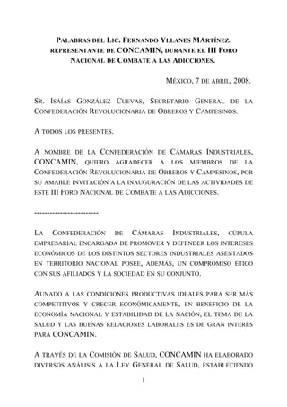 PALABRAS DEL LIC. FERNANDO YLLANES MARTÍNEZ,
REPRESENTANTE DE CONCAMIN, DURANTE EL III FORO
NACIONAL DE COMBATE A LAS ADICCIONES.
MÉXICO, 7 DE ABRIL, 2008.
SR. ISAÍAS GONZÁLEZ CUEVAS, SECRETARIO GENERAL DE LA
CONFEDERACIÓN REVOLUCIONARIA DE OBREROS Y CAMPESINOS.
A TODOS LOS PRESENTES.
A NOMBRE DE LA CONFEDERACIÓN DE CÁMARAS INDUSTRIALES,
CONCAMIN, QUIERO AGRADECER A LOS MIEMBROS DE LA
CONFEDERACIÓN REVOLUCIONARIA DE OBREROS Y CAMPESINOS, POR
SU AMABLE INVITACIÓN A LA INAUGURACIÓN DE LAS ACTIVIDADES DE
ESTE III FORO NACIONAL DE COMBATE A LAS ADICCIONES.
-------------------------
LA CONFEDERACIÓN DE CÁMARAS INDUSTRIALES, CÚPULA
EMPRESARIAL ENCARGADA DE PROMOVER Y DEFENDER LOS INTERESES
ECONÓMICOS DE LOS DISTINTOS SECTORES INDUSTRIALES ASENTADOS
EN TERRITORIO NACIONAL POSEE, ADEMÁS, UN COMPROMISO ÉTICO
CON SUS AFILIADOS Y LA SOCIEDAD EN SU CONJUNTO.
AUNADO A LAS CONDICIONES PRODUCTIVAS IDEALES PARA SER MÁS
COMPETITIVOS Y CRECER ECONÓMICAMENTE, EN BENEFICIO DE LA
ECONOMÍA NACIONAL Y ESTABILIDAD DE LA NACIÓN, EL TEMA DE LA
SALUD Y LAS BUENAS RELACIONES LABORALES ES DE GRAN INTERÉS
PARA CONCAMIN.
A TRAVÉS DE LA COMISIÓN DE SALUD, CONCAMIN HA ELABORADO
DIVERSOS ANÁLISIS A LA LEY GENERAL DE SALUD, ESTABLECIENDO
1
 