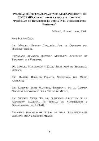 PALABRAS DEL SR. ISMAEL PLASCENCIA NÚÑEZ, PRESIDENTE DE
CONCAMIN, CON MOTIVO DE LA FIRMA DEL CONVENIO
“PROGRAMA DE TRANSPORTE DE CARGA EN EL CORREDOR CERO
EMISIONES”
MÉXICO, 15 DE OCTUBRE, 2008.
MUY BUENOS DÍAS.
LIC. MARCELO EBRARD CASAUBÓN, JEFE DE GOBIERNO DEL
DISTRITO FEDERAL.
CIUDADANO ARMANDO QUINTERO MARTÍNEZ, SECRETARIO DE
TRANSPORTES Y VIALIDAD;
DR. MANUEL MONDRAGÓN Y KALB, SECRETARIO DE SEGURIDAD
PÚBLICA;
LIC. MARTHA DELGADO PERALTA, SECRETARIA DEL MEDIO
AMBIENTE;
LIC. LORENZO YSASI MARTÍNEZ, PRESIDENTE DE LA CÁMARA
NACIONAL DE COMERCIO DE LA CIUDAD DE MÉXICO;
LIC. VICENTE YÁÑEZ SOLLOA, PRESIDENTE EJECUTIVO DE LA
ASOCIACIÓN NACIONAL DE TIENDAS DE AUTOSERVICIO Y
DEPARTAMENTALES, ANTAD;
ESTIMADOS FUNCIONARIOS DE LAS DISTINTAS DEPENDENCIAS DE
GOBIERNO EN LA CIUDAD DE MÉXICO;
1
 