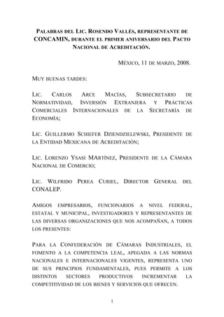 PALABRAS DEL LIC. ROSENDO VALLÉS, REPRESENTANTE DE
CONCAMIN, DURANTE EL PRIMER ANIVERSARIO DEL PACTO
NACIONAL DE ACREDITACIÓN.
MÉXICO, 11 DE MARZO, 2008.
MUY BUENAS TARDES:
LIC. CARLOS ARCE MACÍAS, SUBSECRETARIO DE
NORMATIVIDAD, INVERSIÓN EXTRANJERA Y PRÁCTICAS
COMERCIALES INTERNACIONALES DE LA SECRETARÍA DE
ECONOMÍA;
LIC. GUILLERMO SCHIEFER DZIENDZIELEWSKI, PRESIDENTE DE
LA ENTIDAD MEXICANA DE ACREDITACIÓN;
LIC. LORENZO YSASI MARTÍNEZ, PRESIDENTE DE LA CÁMARA
NACIONAL DE COMERCIO;
LIC. WILFRIDO PEREA CURIEL, DIRECTOR GENERAL DEL
CONALEP.
AMIGOS EMPRESARIOS, FUNCIONARIOS A NIVEL FEDERAL,
ESTATAL Y MUNICIPAL, INVESTIGADORES Y REPRESENTANTES DE
LAS DIVERSAS ORGANIZACIONES QUE NOS ACOMPAÑAN, A TODOS
LOS PRESENTES:
PARA LA CONFEDERACIÓN DE CÁMARAS INDUSTRIALES, EL
FOMENTO A LA COMPETENCIA LEAL, APEGADA A LAS NORMAS
NACIONALES E INTERNACIONALES VIGENTES, REPRESENTA UNO
DE SUS PRINCIPIOS FUNDAMENTALES, PUES PERMITE A LOS
DISTINTOS SECTORES PRODUCTIVOS INCREMENTAR LA
COMPETITIVIDAD DE LOS BIENES Y SERVICIOS QUE OFRECEN.
1
 
