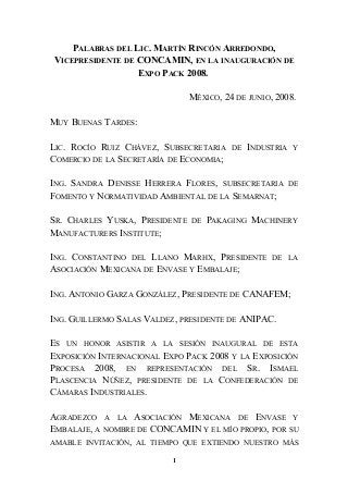 PALABRAS DEL LIC. MARTÍN RINCÓN ARREDONDO,
VICEPRESIDENTE DE CONCAMIN, EN LA INAUGURACIÓN DE
EXPO PACK 2008.
MÉXICO, 24 DE JUNIO, 2008.
MUY BUENAS TARDES:
LIC. ROCÍO RUIZ CHÁVEZ, SUBSECRETARIA DE INDUSTRIA Y
COMERCIO DE LA SECRETARÍA DE ECONOMIA;
ING. SANDRA DENISSE HERRERA FLORES, SUBSECRETARIA DE
FOMENTO Y NORMATIVIDAD AMBIENTAL DE LA SEMARNAT;
SR. CHARLES YUSKA, PRESIDENTE DE PAKAGING MACHINERY
MANUFACTURERS INSTITUTE;
ING. CONSTANTINO DEL LLANO MARHX, PRESIDENTE DE LA
ASOCIACIÓN MEXICANA DE ENVASE Y EMBALAJE;
ING. ANTONIO GARZA GONZÁLEZ, PRESIDENTE DE CANAFEM;
ING. GUILLERMO SALAS VALDEZ, PRESIDENTE DE ANIPAC.
ES UN HONOR ASISTIR A LA SESIÓN INAUGURAL DE ESTA
EXPOSICIÓN INTERNACIONAL EXPO PACK 2008 Y LA EXPOSICIÓN
PROCESA 2008, EN REPRESENTACIÓN DEL SR. ISMAEL
PLASCENCIA NÚÑEZ, PRESIDENTE DE LA CONFEDERACIÓN DE
CÁMARAS INDUSTRIALES.
AGRADEZCO A LA ASOCIACIÓN MEXICANA DE ENVASE Y
EMBALAJE, A NOMBRE DE CONCAMIN Y EL MÍO PROPIO, POR SU
AMABLE INVITACIÓN, AL TIEMPO QUE EXTIENDO NUESTRO MÁS
1
 