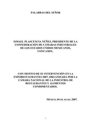 PALABRAS DEL SEÑOR
ISMAEL PLASCENCIA NÚÑEZ, PRESIDENTE DE LA
CONFEDERACIÓN DE CÁMARAS INDUSTRIALES
DE LOS ESTADOS UNIDOS MEXICANOS,
CONCAMIN,
CON MOTIVO DE SU INTERVENCIÓN EN LA
EXPORESTAURANTES 2007, ORGANIZADA POR LA
CÁMARA NACIONAL DE LA INDUSTRIA DE
RESTAURANTES Y ALIMENTOS
CONDIMENTADOS.
MÉXICO, 04 DE JULIO, 2007.
1
 