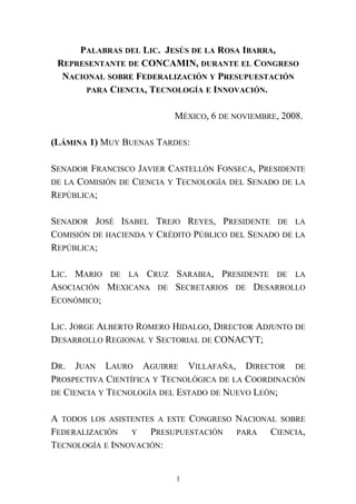 PALABRAS DEL LIC. JESÚS DE LA ROSA IBARRA,
REPRESENTANTE DE CONCAMIN, DURANTE EL CONGRESO
NACIONAL SOBRE FEDERALIZACIÓN Y PRESUPUESTACIÓN
PARA CIENCIA, TECNOLOGÍA E INNOVACIÓN.
MÉXICO, 6 DE NOVIEMBRE, 2008.
(LÁMINA 1) MUY BUENAS TARDES:
SENADOR FRANCISCO JAVIER CASTELLÓN FONSECA, PRESIDENTE
DE LA COMISIÓN DE CIENCIA Y TECNOLOGÍA DEL SENADO DE LA
REPÚBLICA;
SENADOR JOSÉ ISABEL TREJO REYES, PRESIDENTE DE LA
COMISIÓN DE HACIENDA Y CRÉDITO PÚBLICO DEL SENADO DE LA
REPÚBLICA;
LIC. MARIO DE LA CRUZ SARABIA, PRESIDENTE DE LA
ASOCIACIÓN MEXICANA DE SECRETARIOS DE DESARROLLO
ECONÓMICO;
LIC. JORGE ALBERTO ROMERO HIDALGO, DIRECTOR ADJUNTO DE
DESARROLLO REGIONAL Y SECTORIAL DE CONACYT;
DR. JUAN LAURO AGUIRRE VILLAFAÑA, DIRECTOR DE
PROSPECTIVA CIENTÍFICA Y TECNOLÓGICA DE LA COORDINACIÓN
DE CIENCIA Y TECNOLOGÍA DEL ESTADO DE NUEVO LEÓN;
A TODOS LOS ASISTENTES A ESTE CONGRESO NACIONAL SOBRE
FEDERALIZACIÓN Y PRESUPUESTACIÓN PARA CIENCIA,
TECNOLOGÍA E INNOVACIÓN:
1
 