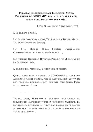 PALABRAS DEL SEÑOR ISMAEL PLASCENCIA NÚÑEZ,
PRESIDENTE DE CONCAMIN, DURANTE LA CLAUSURA DEL
SEXTO FORO INDUSTRIAL DEL BAJÍO.
LEÓN, GUANAJUATO, 25 DE ENERO, 2008.
MUY BUENAS TARDES.
LIC. JAVIER LOZANO ALARCÓN, TITULAR DE LA SECRETARÍA DEL
TRABAJO Y PREVISIÓN SOCIAL;
LIC. JUAN MANUEL OLIVA RAMÍREZ, GOBERNADOR
CONSTITUCIONAL DEL ESTADO DE GUANAJUATO;
LIC. VICENTE GUERRERO REYNOSO, PRESIDENTE MUNICIPAL DE
LA CIUDAD DE LEÓN;
MIEMBROS DEL PRESIDIUM, A TODOS LOS PRESENTES:
QUIERO AGRADECER, A NOMBRE DE CONCAMIN, A TODOS LOS
ASISTENTES A ESTE EVENTO, POR SU PARTICIPACIÓN ACTIVA EN
LOS TRABAJOS DESARROLLADOS DURANTE ESTE SEXTO FORO
INDUSTRIAL DEL BAJÍO.
---------------------------
TRABAJADORES, GOBIERNO E INDUSTRIA, CONFORMAN EL
UNIVERSO DE LA PRODUCTIVIDAD EN TERRITORIO NACIONAL. EL
ESFUERZO EN CONJUNTO DE TODAS LAS PARTES, ES EL MAYOR
ACTIVO QUE TENEMOS PARA SACAR ADELANTE LOS GRANDES
TEMAS DE LA NACIÓN.
1
 