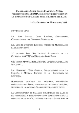PALABRAS DEL SEÑOR ISMAEL PLASCENCIA NÚÑEZ,
PRESIDENTE DE CONCAMIN, DURANTE SU INTERVENCIÓN EN
LA INAUGURACIÓN DEL SEXTO FORO INDUSTRIAL DEL BAJÍO.
LEÓN, GUANAJUATO, 25 DE ENERO, 2008.
MUY BUENOS DÍAS:
LIC. JUAN MANUEL OLIVA RAMÍREZ, GOBERNADOR
CONSTITUCIONAL DEL ESTADO DE GUANAJUATO;
LIC. VICENTE GUERRERO REYNOSO, PRESIDENTE MUNICIPAL DE
LA CIUDAD DE LEÓN;
SR. ADOLFO REZA SAN MARTÍN, PRESIDENTE DE LA
COORDINACIÓN CONCAMIN PARA LA ZONA BAJÍO;
C.P. VÍCTOR MANUEL BORRÁS SETIÉN, DIRECTOR GENERAL DE
INFONAVIT.
LIC. HERIBERTO FÉLIX GUERRA, SUBSECRETARIO PARA LA
PEQUEÑA Y MEDIANA EMPRESA DE LA SECRETARÍA DE
ECONOMÍA;
HONORABLES MIEMBROS DEL PRESIDIUM, COMPAÑEROS
INDUSTRIALES DEL BAJÍO, FUNCIONARIOS QUE NOS ACOMPAÑAN,
MIEMBROS DE LA SOCIEDAD GUANAJUATENSE, AMIGOS TODOS:
LA CONFEDERACIÓN DE CÁMARAS INDUSTRIALES DEL BAJÍO SE
HA FORTALECIDO Y POSICIONADO COMO REPRESENTANTE DE LA
INDUSTRIA DE LA REGIÓN, Y EN ESOS LOGROS EL SEÑOR ADOLFO
1
 
