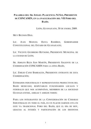 PALABRAS DEL SR. ISMAEL PLASCENCIA NÚÑEZ, PRESIDENTE
DE CONCAMIN, EN LA INAUGURACIÓN DEL VII FORO DEL
BAJÍO.
LEÓN, GUANAJUATO, 30 DE ENERO, 2009.
MUY BUENOS DÍAS.
LIC. JUAN MANUEL OLIVA RAMÍREZ, GOBERNADOR
CONSTITUCIONAL DEL ESTADO DE GUANAJUATO;
LIC. VICENTE GUERRERO REYNOSO, PRESIDENTE MUNICIPAL DE
LA CIUDAD DE LEÓN;
SR. ADOLFO REZA SAN MARTÍN, PRESIDENTE SALIENTE DE LA
COORDINACIÓN CONCAMIN PARA LA ZONA BAJÍO,
LIC. EMILIO CANO BARRAGÁN, PRESIDENTE ENTRANTE DE ESTA
COORDINACIÓN;
ESTIMADOS INDUSTRIALES Y REPRESENTANTES PRODUCTIVOS DEL
BAJÍO MEXICANO; RESPETABLES FUNCIONARIOS LOCALES Y
FEDERALES QUE NOS ACOMPAÑAN, MIEMBROS DE LA SOCIEDAD
GUANAJUATENSE, AMIGAS Y AMIGOS TODOS:
PARA LOS INTEGRANTES DE LA CONFEDERACIÓN DE CÁMARAS
INDUSTRIALES EN TODO EL PAÍS, ES UN PLACER DARNOS CITA EN
ESTE YA TRADICIONAL FORO DEL BAJÍO, QUE EL DÍA DE HOY,
GRACIAS AL INTERÉS Y PARTICIPACIÓN DE LOS DISTINTOS
1
 