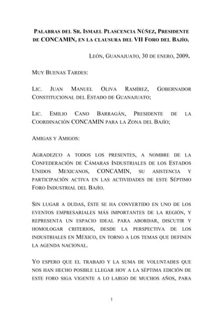 PALABRAS DEL SR. ISMAEL PLASCENCIA NÚÑEZ, PRESIDENTE
DE CONCAMIN, EN LA CLAUSURA DEL VII FORO DEL BAJÍO.
LEÓN, GUANAJUATO, 30 DE ENERO, 2009.
MUY BUENAS TARDES:
LIC. JUAN MANUEL OLIVA RAMÍREZ, GOBERNADOR
CONSTITUCIONAL DEL ESTADO DE GUANAJUATO;
LIC. EMILIO CANO BARRAGÁN, PRESIDENTE DE LA
COORDINACIÓN CONCAMIN PARA LA ZONA DEL BAJÍO;
AMIGAS Y AMIGOS:
AGRADEZCO A TODOS LOS PRESENTES, A NOMBRE DE LA
CONFEDERACIÓN DE CÁMARAS INDUSTRIALES DE LOS ESTADOS
UNIDOS MEXICANOS, CONCAMIN, SU ASISTENCIA Y
PARTICIPACIÓN ACTIVA EN LAS ACTIVIDADES DE ESTE SÉPTIMO
FORO INDUSTRIAL DEL BAJÍO.
SIN LUGAR A DUDAS, ÉSTE SE HA CONVERTIDO EN UNO DE LOS
EVENTOS EMPRESARIALES MÁS IMPORTANTES DE LA REGIÓN, Y
REPRESENTA UN ESPACIO IDEAL PARA ABORDAR, DISCUTIR Y
HOMOLOGAR CRITERIOS, DESDE LA PERSPECTIVA DE LOS
INDUSTRIALES EN MÉXICO, EN TORNO A LOS TEMAS QUE DEFINEN
LA AGENDA NACIONAL.
YO ESPERO QUE EL TRABAJO Y LA SUMA DE VOLUNTADES QUE
NOS HAN HECHO POSIBLE LLEGAR HOY A LA SÉPTIMA EDICIÓN DE
ESTE FORO SIGA VIGENTE A LO LARGO DE MUCHOS AÑOS, PARA
1
 