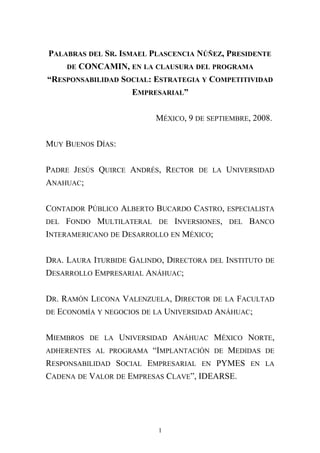 PALABRAS DEL SR. ISMAEL PLASCENCIA NÚÑEZ, PRESIDENTE
DE CONCAMIN, EN LA CLAUSURA DEL PROGRAMA
“RESPONSABILIDAD SOCIAL: ESTRATEGIA Y COMPETITIVIDAD
EMPRESARIAL”
MÉXICO, 9 DE SEPTIEMBRE, 2008.
MUY BUENOS DÍAS:
PADRE JESÚS QUIRCE ANDRÉS, RECTOR DE LA UNIVERSIDAD
ANAHUAC;
CONTADOR PÚBLICO ALBERTO BUCARDO CASTRO, ESPECIALISTA
DEL FONDO MULTILATERAL DE INVERSIONES, DEL BANCO
INTERAMERICANO DE DESARROLLO EN MÉXICO;
DRA. LAURA ITURBIDE GALINDO, DIRECTORA DEL INSTITUTO DE
DESARROLLO EMPRESARIAL ANÁHUAC;
DR. RAMÓN LECONA VALENZUELA, DIRECTOR DE LA FACULTAD
DE ECONOMÍA Y NEGOCIOS DE LA UNIVERSIDAD ANÁHUAC;
MIEMBROS DE LA UNIVERSIDAD ANÁHUAC MÉXICO NORTE,
ADHERENTES AL PROGRAMA “IMPLANTACIÓN DE MEDIDAS DE
RESPONSABILIDAD SOCIAL EMPRESARIAL EN PYMES EN LA
CADENA DE VALOR DE EMPRESAS CLAVE”, IDEARSE.
1
 