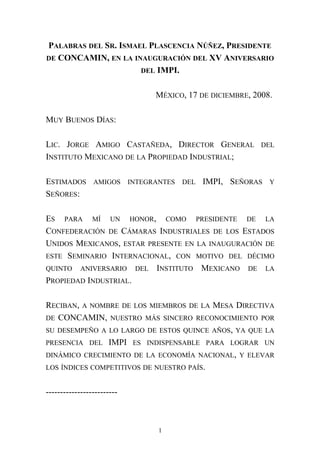 PALABRAS DEL SR. ISMAEL PLASCENCIA NÚÑEZ, PRESIDENTE
DE CONCAMIN, EN LA INAUGURACIÓN DEL XV ANIVERSARIO
DEL IMPI.
MÉXICO, 17 DE DICIEMBRE, 2008.
MUY BUENOS DÍAS:
LIC. JORGE AMIGO CASTAÑEDA, DIRECTOR GENERAL DEL
INSTITUTO MEXICANO DE LA PROPIEDAD INDUSTRIAL;
ESTIMADOS AMIGOS INTEGRANTES DEL IMPI, SEÑORAS Y
SEÑORES:
ES PARA MÍ UN HONOR, COMO PRESIDENTE DE LA
CONFEDERACIÓN DE CÁMARAS INDUSTRIALES DE LOS ESTADOS
UNIDOS MEXICANOS, ESTAR PRESENTE EN LA INAUGURACIÓN DE
ESTE SEMINARIO INTERNACIONAL, CON MOTIVO DEL DÉCIMO
QUINTO ANIVERSARIO DEL INSTITUTO MEXICANO DE LA
PROPIEDAD INDUSTRIAL.
RECIBAN, A NOMBRE DE LOS MIEMBROS DE LA MESA DIRECTIVA
DE CONCAMIN, NUESTRO MÁS SINCERO RECONOCIMIENTO POR
SU DESEMPEÑO A LO LARGO DE ESTOS QUINCE AÑOS, YA QUE LA
PRESENCIA DEL IMPI ES INDISPENSABLE PARA LOGRAR UN
DINÁMICO CRECIMIENTO DE LA ECONOMÍA NACIONAL, Y ELEVAR
LOS ÍNDICES COMPETITIVOS DE NUESTRO PAÍS.
-------------------------
1
 