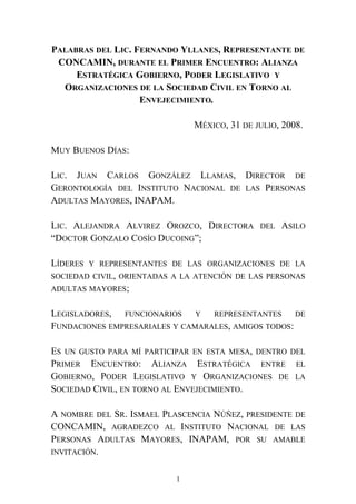 PALABRAS DEL LIC. FERNANDO YLLANES, REPRESENTANTE DE
CONCAMIN, DURANTE EL PRIMER ENCUENTRO: ALIANZA
ESTRATÉGICA GOBIERNO, PODER LEGISLATIVO Y
ORGANIZACIONES DE LA SOCIEDAD CIVIL EN TORNO AL
ENVEJECIMIENTO.
MÉXICO, 31 DE JULIO, 2008.
MUY BUENOS DÍAS:
LIC. JUAN CARLOS GONZÁLEZ LLAMAS, DIRECTOR DE
GERONTOLOGÍA DEL INSTITUTO NACIONAL DE LAS PERSONAS
ADULTAS MAYORES, INAPAM.
LIC. ALEJANDRA ALVIREZ OROZCO, DIRECTORA DEL ASILO
“DOCTOR GONZALO COSÍO DUCOING”;
LÍDERES Y REPRESENTANTES DE LAS ORGANIZACIONES DE LA
SOCIEDAD CIVIL, ORIENTADAS A LA ATENCIÓN DE LAS PERSONAS
ADULTAS MAYORES;
LEGISLADORES, FUNCIONARIOS Y REPRESENTANTES DE
FUNDACIONES EMPRESARIALES Y CAMARALES, AMIGOS TODOS:
ES UN GUSTO PARA MÍ PARTICIPAR EN ESTA MESA, DENTRO DEL
PRIMER ENCUENTRO: ALIANZA ESTRATÉGICA ENTRE EL
GOBIERNO, PODER LEGISLATIVO Y ORGANIZACIONES DE LA
SOCIEDAD CIVIL, EN TORNO AL ENVEJECIMIENTO.
A NOMBRE DEL SR. ISMAEL PLASCENCIA NÚÑEZ, PRESIDENTE DE
CONCAMIN, AGRADEZCO AL INSTITUTO NACIONAL DE LAS
PERSONAS ADULTAS MAYORES, INAPAM, POR SU AMABLE
INVITACIÓN.
1
 