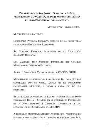 PALABRAS DEL SEÑOR ISMAEL PLASCENCIA NÚÑEZ,
PRESIDENTE DE CONCAMIN, DURANTE SU PARTICIPACIÓN EN
EL FORO ECONÓMICO ITALIA – MÉXICO.
MÉXICO, 27 DE FEBRERO, 2007.
MUY BUENOS DÍAS A TODOS:
LICENCIADA PATRICIA ESPINOZA, TITULAR DE LA SECRETARÍA
MEXICANA DE RELACIONES EXTERIORES;
SR. CORRADO FAISSOLA, PRESIDENTE DE LA ASOCIACIÓN
BANCARIA ITALIANA;
LIC. VALENTÍN DIEZ MORODO, PRESIDENTE DEL CONSEJO
MEXICANO DE COMERCIO EXTERIOR;
ALBERTO BOMBASSEI, VICEPRESIDENTE DE COFINDUSTRIA;
MIEMBROS DE LA DELEGACIÓN EMPRESARIAL ITALIANA QUE NOS
COMPLACEN CON SU VISITA, AMIGOS DE LA COMUNIDAD
EMPRESARIAL MEXICANA, A TODOS Y CADA UNO DE LOS
PRESENTES.
ES UN HONOR SER PARTÍCIPE DE LAS ACTIVIDADES DE ESTE FORO
ECONÓMICO ITALIA – MÉXICO, EN MI CALIDAD DE PRESIDENTE
DE LA CONFEDERACIÓN DE CÁMARAS INDUSTRIALES DE LOS
ESTADOS UNIDOS MEXICANOS, CONCAMIN.
A TODOS LOS REPRESENTANTES DE LAS EMPRESAS, ASOCIACIONES
E INSTITUCIONES FINANCIERAS ITALIANAS QUE NOS ACOMPAÑAN,
1
 