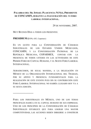 PALABRAS DEL SR. ISMAEL PLASCENCIA NÚÑEZ, PRESIDENTE
DE CONCAMIN, DURANTE LA INAUGURACIÓN DEL VI FORO
LABORAL INTERNACIONAL.
29 DE NOVIEMBRE, 2007.
MUY BUENOS DÍAS A TODOS LOS PRESENTES:
PRESIDIUM (STPS, OIT, Coparmex)
ES UN GUSTO PARA LA CONFEDERACIÓN DE CÁMARAS
INDUSTRIALES DE LOS ESTADOS UNIDOS MEXICANOS,
CONCAMIN; Y LA CONFEDERACIÓN PATRONAL DE LA
REPÚBLICA MEXICANA, COPARMEX, CONTAR CON LA
PRESENCIA DE TODOS USTEDES EN LAS ACTIVIDADES DE ESTE
PRIMER FORO DE CAPITAL HUMANO, Y EL SEXTO FORO LABORAL
INTERNACIONAL.
AGRADECEMOS, DE IGUAL MANERA, A LA DELEGACIÓN EN
MÉXICO DE LA ORGANIZACIÓN INTERNACIONAL DEL TRABAJO,
POR SU APOYO Y PRESENCIA FUNDAMENTALES PARA LA
REALIZACIÓN DE ESTE EVENTO PUES SIN SU CONTRIBUCIÓN ESTE
FORO LABORAL INTERNACIONAL NO HABRÍA LLEGADO HOY YA A
SU SEXTA EDICIÓN.
-------------------------
PARA LOS INDUSTRIALES EN MÉXICO, UNO DE LOS TEMAS
PRINCIPALES RADICA EN EL CAPITAL HUMANO DE SUS EMPRESAS.
UNO DE LOS PRINCIPIOS DE LA CONFEDERACIÓN DE CÁMARAS
INDUSTRIALES ESTABLECE QUE PARA LOGRAR UNA MAYOR
COMPETITIVIDAD, LAS ACCIONES DEBEN DIRIGIRSE A CONSTRUIR
1
 