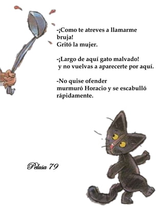 -¡Como te atreves a llamarme
bruja!
Gritó la mujer.
-¡Largo de aquí gato malvado!
y no vuelvas a aparecerte por aquí.
-No quise ofender
murmuró Horacio y se escabulló
rápidamente.
Pelusa 79