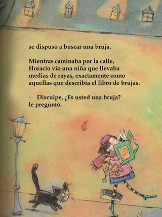 se dispuso a buscar una bruja.
Mientras caminaba por la calle,
Horacio vio una niña que llevaba
medias de rayas, exactamente como
aquellas que describía el libro de brujas.
- Disculpe, ¿Es usted una bruja?
le preguntó.