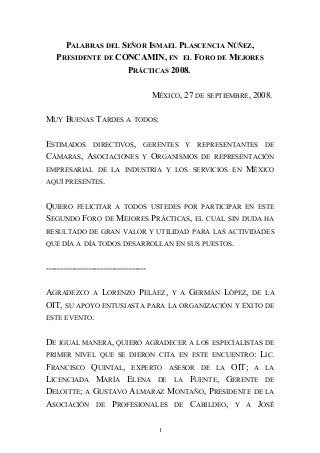 PALABRAS DEL SEÑOR ISMAEL PLASCENCIA NÚÑEZ,
PRESIDENTE DE CONCAMIN, EN EL FORO DE MEJORES
PRÁCTICAS 2008.
MÉXICO, 27 DE SEPTIEMBRE, 2008.
MUY BUENAS TARDES A TODOS:
ESTIMADOS DIRECTIVOS, GERENTES Y REPRESENTANTES DE
CÁMARAS, ASOCIACIONES Y ORGANISMOS DE REPRESENTACIÓN
EMPRESARIAL DE LA INDUSTRIA Y LOS SERVICIOS EN MÉXICO
AQUÍ PRESENTES.
QUIERO FELICITAR A TODOS USTEDES POR PARTICIPAR EN ESTE
SEGUNDO FORO DE MEJORES PRÁCTICAS, EL CUAL SIN DUDA HA
RESULTADO DE GRAN VALOR Y UTILIDAD PARA LAS ACTIVIDADES
QUE DÍA A DÍA TODOS DESARROLLAN EN SUS PUESTOS.
-----------------------------------
AGRADEZCO A LORENZO PELÁEZ, Y A GERMÁN LÓPEZ, DE LA
OIT, SU APOYO ENTUSIASTA PARA LA ORGANIZACIÓN Y ÉXITO DE
ESTE EVENTO.
DE IGUAL MANERA, QUIERO AGRADECER A LOS ESPECIALISTAS DE
PRIMER NIVEL QUE SE DIERON CITA EN ESTE ENCUENTRO: LIC.
FRANCISCO QUINTAL, EXPERTO ASESOR DE LA OIT; A LA
LICENCIADA MARÍA ELENA DE LA FUENTE, GERENTE DE
DELOITTE; A GUSTAVO ALMARAZ MONTAÑO, PRESIDENTE DE LA
ASOCIACIÓN DE PROFESIONALES DE CABILDEO, Y A JOSÉ
1
 