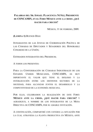 PALABRAS DEL SR. ISMAEL PLASCENCIA NÚÑEZ, PRESIDENTE
DE CONCAMIN, EN EL FORO MÉXICO ANTE LA CRISIS: ¿QUÉ
HACER PARA CRECER?
MÉXICO, 11 DE FEBRERO, 2009.
(LÁMINA 1) BUENOS DÍAS:
INTEGRANTES DE LAS JUNTAS DE COORDINACIÓN POLÍTICA DE
LAS CÁMARAS DE DIPUTADOS Y SENADORES DEL HONORABLE
CONGRESO DE LA UNIÓN;
ESTIMADOS INTEGRANTES DEL PRESIDIUM;
A TODOS LOS PRESENTES:
PARA LA CONFEDERACIÓN DE CÁMARAS INDUSTRIALES DE LOS
ESTADOS UNIDOS MEXICANOS, CONCAMIN, ES MUY
IMPORTANTE EL VALOR QUE TIENE EL DIÁLOGO Y LA
INTERLOCUCIÓN ENTRE LOS DISTINTOS SECTORES DE LA
SOCIEDAD, PARA ALCANZAR JUNTOS EL DESARROLLO Y LA
COMPETITIVIDAD DE LA ECONOMÍA MEXICANA.
POR ELLO, CELEBRAMOS LA REALIZACIÓN DE ESTE FORO:
MÉXICO ANTE LA CRISIS, ¿QUÉ HACER PARA CRECER? Y
AGRADEZCO, A NOMBRE DE LOS INTEGRANTES DE LA MESA
DIRECTIVA DE CONCAMIN, POR SU AMABLE INVITACIÓN.
A CONTINUACIÓN, COMPARTIRÉ CON USTEDES LA SITUACIÓN POR
LA CUAL ATRAVIESA LA PLANTA PRODUCTIVA EN MÉXICO, ANTE
1
 