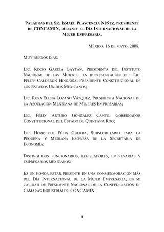 PALABRAS DEL SR. ISMAEL PLASCENCIA NÚÑEZ, PRESIDENTE
DE CONCAMIN, DURANTE EL DÍA INTERNACIONAL DE LA
MUJER EMPRESARIA.
MÉXICO, 16 DE MAYO, 2008.
MUY BUENOS DÍAS:
LIC. ROCÍO GARCÍA GAYTÁN, PRESIDENTA DEL INSTITUTO
NACIONAL DE LAS MUJERES, EN REPRESENTACIÓN DEL LIC.
FELIPE CALDERÓN HINOJOSA, PRESIDENTE CONSTITUCIONAL DE
LOS ESTADOS UNIDOS MEXICANOS;
LIC. ROSA ELENA LOZANO VÁZQUEZ, PRESIDENTA NACIONAL DE
LA ASOCIACIÓN MEXICANA DE MUJERES EMPRESARIAS;
LIC. FÉLIX ARTURO GONZÁLEZ CANTO, GOBERNADOR
CONSTITUCIONAL DEL ESTADO DE QUINTANA ROO;
LIC. HERIBERTO FÉLIX GUERRA, SUBSECRETARIO PARA LA
PEQUEÑA Y MEDIANA EMPRESA DE LA SECRETARÍA DE
ECONOMÍA;
DISTINGUIDOS FUNCIONARIOS, LEGISLADORES, EMPRESARIAS Y
EMPRESARIOS MEXICANOS:
ES UN HONOR ESTAR PRESENTE EN UNA CONMENMORACIÓN MÁS
DEL DÍA INTERNACIONAL DE LA MUJER EMPRESARIA, EN MI
CALIDAD DE PRESIDENTE NACIONAL DE LA CONFEDERACIÓN DE
CÁMARAS INDUSTRIALES, CONCAMIN.
1
 