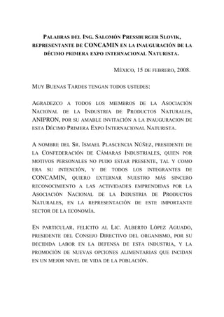 PALABRAS DEL ING. SALOMÓN PRESSBURGER SLOVIK,
REPRESENTANTE DE CONCAMIN EN LA INAUGURACIÓN DE LA
DÉCIMO PRIMERA EXPO INTERNACIONAL NATURISTA.
MÉXICO, 15 DE FEBRERO, 2008.
MUY BUENAS TARDES TENGAN TODOS USTEDES:
AGRADEZCO A TODOS LOS MIEMBROS DE LA ASOCIACIÓN
NACIONAL DE LA INDUSTRIA DE PRODUCTOS NATURALES,
ANIPRON, POR SU AMABLE INVITACIÓN A LA INAUGURACION DE
ESTA DÉCIMO PRIMERA EXPO INTERNACIONAL NATURISTA.
A NOMBRE DEL SR. ISMAEL PLASCENCIA NÚÑEZ, PRESIDENTE DE
LA CONFEDERACIÓN DE CÁMARAS INDUSTRIALES, QUIEN POR
MOTIVOS PERSONALES NO PUDO ESTAR PRESENTE, TAL Y COMO
ERA SU INTENCIÓN, Y DE TODOS LOS INTEGRANTES DE
CONCAMIN, QUIERO EXTERNAR NUESTRO MÁS SINCERO
RECONOCIMIENTO A LAS ACTIVIDADES EMPRENDIDAS POR LA
ASOCIACIÓN NACIONAL DE LA INDUSTRIA DE PRODUCTOS
NATURALES, EN LA REPRESENTACIÓN DE ESTE IMPORTANTE
SECTOR DE LA ECONOMÍA.
EN PARTICULAR, FELICITO AL LIC. ALBERTO LÓPEZ AGUADO,
PRESIDENTE DEL CONSEJO DIRECTIVO DEL ORGANISMO, POR SU
DECIDIDA LABOR EN LA DEFENSA DE ESTA INDUSTRIA, Y LA
PROMOCIÓN DE NUEVAS OPCIONES ALIMENTARIAS QUE INCIDAN
EN UN MEJOR NIVEL DE VIDA DE LA POBLACIÓN.
 
