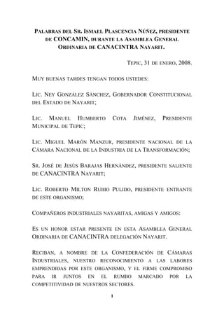 PALABRAS DEL SR. ISMAEL PLASCENCIA NÚÑEZ, PRESIDENTE
DE CONCAMIN, DURANTE LA ASAMBLEA GENERAL
ORDINARIA DE CANACINTRA NAYARIT.
TEPIC, 31 DE ENERO, 2008.
MUY BUENAS TARDES TENGAN TODOS USTEDES:
LIC. NEY GONZÁLEZ SÁNCHEZ, GOBERNADOR CONSTITUCIONAL
DEL ESTADO DE NAYARIT;
LIC. MANUEL HUMBERTO COTA JIMÉNEZ, PRESIDENTE
MUNICIPAL DE TEPIC;
LIC. MIGUEL MARÓN MANZUR, PRESIDENTE NACIONAL DE LA
CÁMARA NACIONAL DE LA INDUSTRIA DE LA TRANSFORMACIÓN;
SR. JOSÉ DE JESÚS BARAJAS HERNÁNDEZ, PRESIDENTE SALIENTE
DE CANACINTRA NAYARIT;
LIC. ROBERTO MILTON RUBIO PULIDO, PRESIDENTE ENTRANTE
DE ESTE ORGANISMO;
COMPAÑEROS INDUSTRIALES NAYARITAS, AMIGAS Y AMIGOS:
ES UN HONOR ESTAR PRESENTE EN ESTA ASAMBLEA GENERAL
ORDINARIA DE CANACINTRA DELEGACIÓN NAYARIT.
RECIBAN, A NOMBRE DE LA CONFEDERACIÓN DE CÁMARAS
INDUSTRIALES, NUESTRO RECONOCIMIENTO A LAS LABORES
EMPRENDIDAS POR ESTE ORGANISMO, Y EL FIRME COMPROMISO
PARA IR JUNTOS EN EL RUMBO MARCADO POR LA
COMPETITIVIDAD DE NUESTROS SECTORES.
1
 