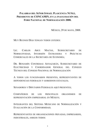 PALABRAS DEL SEÑOR ISMAEL PLASCENCIA NÚÑEZ,
PRESIDENTE DE CONCAMIN, EN LA INAUGURACIÓN DEL
FORO NACIONAL DE NORMALIZACIÓN 2008.
MÉXICO, 29 DE MAYO, 2008.
MUY BUENOS DÍAS TENGAN TODOS USTEDES:
LIC. CARLOS ARCE MACÍAS, SUBSECRETARIO DE
NORMATIVIDAD, INVERSIÓN EXTRANJERA Y PRÁCTICAS
COMERCIALES DE LA SECRETARÍA DE ECONOMÍA;
DR. BENJAMÍN CONTRERAS ASTIAZARÁN, SUBSECRETARIO DE
ELECTRICIDAD Y COORDINADOR GENERAL DEL CONSEJO
TÉCNICO DEL CONSEJO NACIONAL DE NORMALIZACIÓN
A TODOS LOS FUNCIONARIOS PRESENTES, REPRESENTANTES DE
DEPENDENCIAS FEDERALES Y GOBIERNOS ESTATALES;
SENADORES Y DIPUTADOS FEDERALES AQUÍ PRESENTES;
COMPAÑEROS DE LOS PRINCIPALES ORGANISMOS DE
REPRESENTACIÓN EMPRESARIAL EN MÉXICO;
INTEGRANTES DEL SISTEMA MEXICANO DE NORMALIZACIÓN Y
EVALUACIÓN DE LA CONFORMIDAD;
REPRESENTANTES DE ORGANIZACIONES PRIVADAS, EMPRESARIOS,
INDUSTRIALES, AMIGOS TODOS:
1
 
