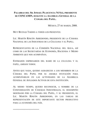 PALABRAS DEL SR. ISMAEL PLASCENCIA NÚÑEZ, PRESIDENTE
DE CONCAMIN, DURANTE LA ASAMBLEA GENERAL DE LA
CÁMARA DEL PAPEL.
MÉXICO, 27 DE MARZO, 2008.
MUY BUENAS TARDES A TODOS LOS PRESENTES:
LIC. MARTÍN RINCÓN ARREDONDO, PRESIDENTE DE LA CÁMARA
NACIONAL DE LAS INDUSTRIAS DE LA CELULOSA Y EL PAPEL;
REPRESENTANTES DE LA COMISIÓN NACIONAL DEL AGUA, ASÍ
COMO DE LAS SECRETARÍAS DE ECONOMÍA, HACIENDA Y MEDIO
AMBIENTE QUE NOS ACOMPAÑAN;
ESTIMADOS EMPRESARIOS DEL RAMO DE LA CELULOSA Y EL
PAPEL, AMIGOS TODOS:
ANTES QUE NADA, QUIERO AGRADECER A LOS MIEMBROS DE LA
CÁMARA DEL PAPEL POR SU AMABLE INVITACIÓN PARA
ACOMPAÑARLOS EN LAS ACTIVIDADES DE LA ASAMBLEA
GENERAL DE AFILIADOS ACTIVOS DE ESTA INSTITUCIÓN.
AL MISMO TIEMPO, QUIERO RECONOCER, A NOMBRE DE LA
CONFEDERACIÓN DE CÁMARAS INDUSTRIALES, EL DESEMPEÑO
MOSTRADO POR LA CÁMARA DEL PAPEL, Y SU PRESIDENTE, EL
LIC. MARTÍN RINCÓN ARREDONDO, EN LAS TAREAS DE
REPRESENTACIÓN DE ESTE IMPORTANTE SECTOR PRODUCTIVO
PARA LA ECONOMÍA DEL PAÍS.
--------------------------------
 