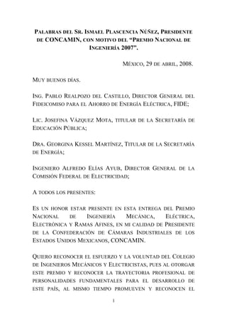 PALABRAS DEL SR. ISMAEL PLASCENCIA NÚÑEZ, PRESIDENTE
DE CONCAMIN, CON MOTIVO DEL “PREMIO NACIONAL DE
INGENIERÍA 2007”.
MÉXICO, 29 DE ABRIL, 2008.
MUY BUENOS DÍAS.
ING. PABLO REALPOZO DEL CASTILLO, DIRECTOR GENERAL DEL
FIDEICOMISO PARA EL AHORRO DE ENERGÍA ELÉCTRICA, FIDE;
LIC. JOSEFINA VÁZQUEZ MOTA, TITULAR DE LA SECRETARÍA DE
EDUCACIÓN PÚBLICA;
DRA. GEORGINA KESSEL MARTÍNEZ, TITULAR DE LA SECRETARÍA
DE ENERGÍA;
INGENIERO ALFREDO ELÍAS AYUB, DIRECTOR GENERAL DE LA
COMISIÓN FEDERAL DE ELECTRICIDAD;
A TODOS LOS PRESENTES:
ES UN HONOR ESTAR PRESENTE EN ESTA ENTREGA DEL PREMIO
NACIONAL DE INGENIERÍA MECÁNICA, ELÉCTRICA,
ELECTRÓNICA Y RAMAS AFINES, EN MI CALIDAD DE PRESIDENTE
DE LA CONFEDERACIÓN DE CÁMARAS INDUSTRIALES DE LOS
ESTADOS UNIDOS MEXICANOS, CONCAMIN.
QUIERO RECONOCER EL ESFUERZO Y LA VOLUNTAD DEL COLEGIO
DE INGENIEROS MECÁNICOS Y ELECTRICISTAS, PUES AL OTORGAR
ESTE PREMIO Y RECONOCER LA TRAYECTORIA PROFESIONAL DE
PERSONALIDADES FUNDAMENTALES PARA EL DESARROLLO DE
ESTE PAÍS, AL MISMO TIEMPO PROMUEVEN Y RECONOCEN EL
1
 