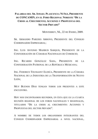 PALABRAS DEL SR. ISMAEL PLASCENCIA NÚÑEZ, PRESIDENTE
DE CONCAMIN, EN EL FORO REGIONAL NORESTE “DE LA
CRISIS AL CRECIMIENTO; ACCIONES Y PROPUESTAS DEL
SECTOR PRIVADO”
MONTERREY, NL, 22 DE ENERO, 2009.
SR. ARMANDO PAREDES ARROYO, PRESIDENTE DEL CONSEJO
COORDINADOR EMPRESARIAL;
ING. LUIS ANTONIO MAHBUD SARQUIS, PRESIDENTE DE LA
CONFEDERACIÓN DE CÁMARAS NACIONALES DE COMERCIO;
ING. RICARDO GONZÁLEZ SADA, PRESIDENTE DE LA
CONFEDERACIÓN PATRONAL DE LA REPÚBLICA MEXICANA;
ING. FEDERICO TOUSSAINT ELOSÚA, PRESIDENTE DE LA CÁMARA
NACIONAL DE LA INDUSTRIA DE LA TRANSFORMACIÓN DE NUEVO
LEÓN;
MUY BUENOS DÍAS TENGAN TODOS LOS PRESENTES A ESTE
ENCUENTRO.
HOY NOS ENCONTRAMOS REUNIDOS, EN ÉSTA QUE ES LA CUARTA
REUNIÓN REGIONAL DE LOS FOROS NACIONALES Y REGIONALES,
TITULADOS “DE LA CRISIS AL CRECIMIENTO: ACCIONES Y
PROPUESTAS DEL SECTOR PRIVADO”.
A NOMBRE DE TODOS LOS ORGANISMOS INTEGRANTES DEL
CONSEJO COORDINADOR EMPRESARIAL A NIVEL NACIONAL,
1
 