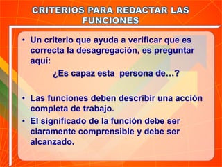 • Un criterio que ayuda a verificar que es
correcta la desagregación, es preguntar
aquí:
¿Es capaz esta persona de…?
• Las funciones deben describir una acción
completa de trabajo.
• El significado de la función debe ser
claramente comprensible y debe ser
alcanzado.
 